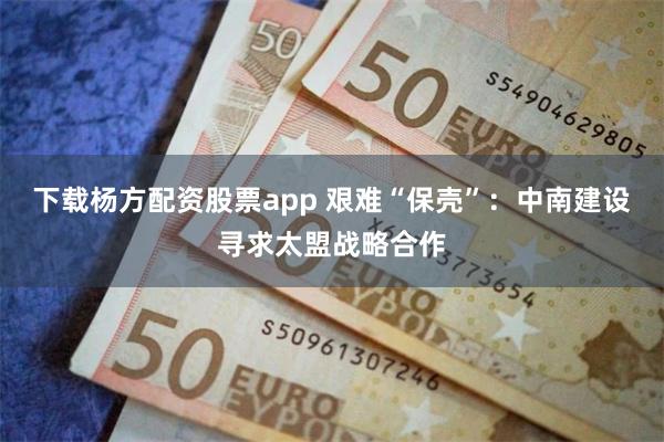 下载杨方配资股票app 艰难“保壳”：中南建设寻求太盟战略合作