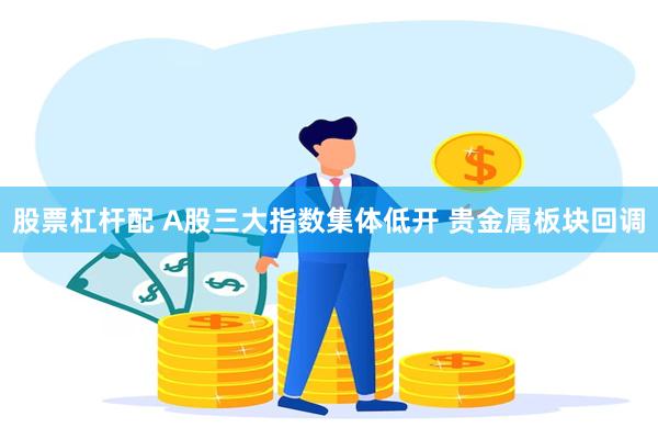 股票杠杆配 A股三大指数集体低开 贵金属板块回调