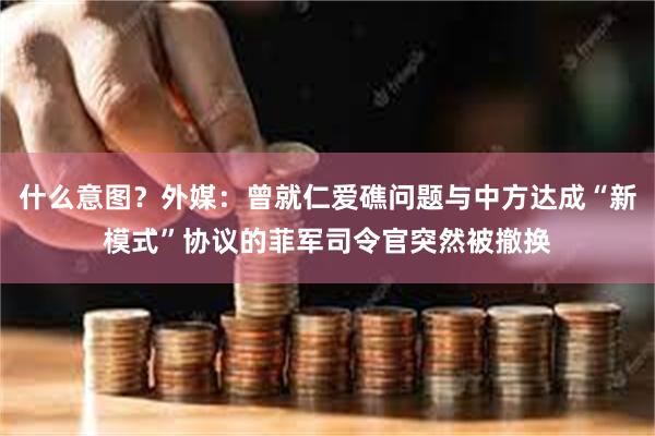 什么意图？外媒：曾就仁爱礁问题与中方达成“新模式”协议的菲军司令官突然被撤换