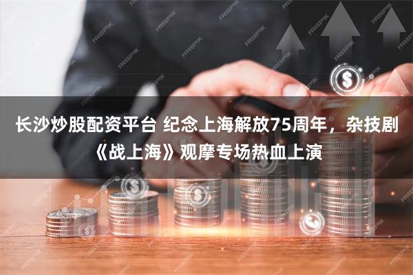 长沙炒股配资平台 纪念上海解放75周年，杂技剧《战上海》观摩专场热血上演