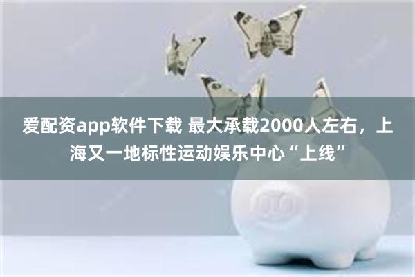 爱配资app软件下载 最大承载2000人左右，上海又一地标性运动娱乐中心“上线”