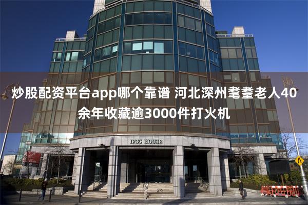 炒股配资平台app哪个靠谱 河北深州耄耋老人40余年收藏逾3000件打火机