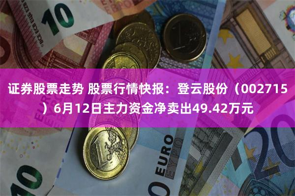 证券股票走势 股票行情快报：登云股份（002715）6月12日主力资金净卖出49.42万元