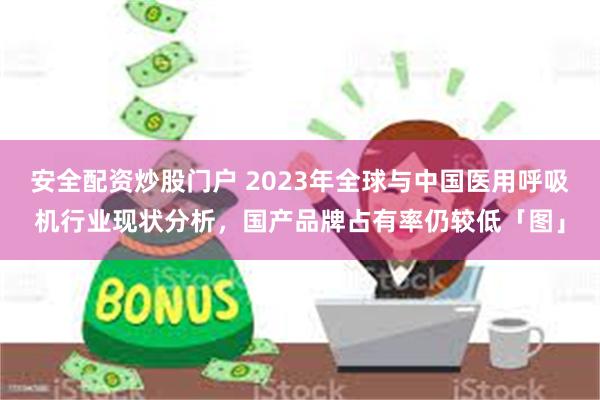 安全配资炒股门户 2023年全球与中国医用呼吸机行业现状分析，国产品牌占有率仍较低「图」