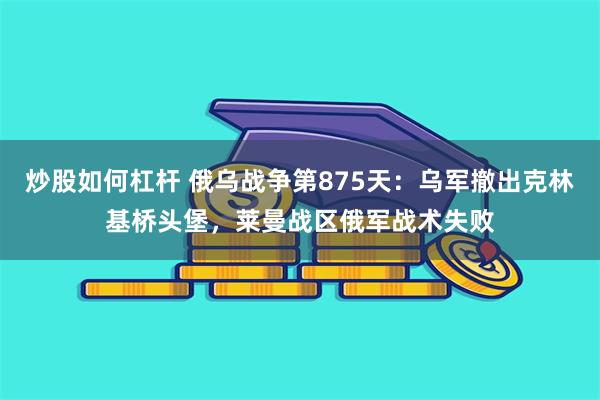 炒股如何杠杆 俄乌战争第875天：乌军撤出克林基桥头堡，莱曼战区俄军战术失败