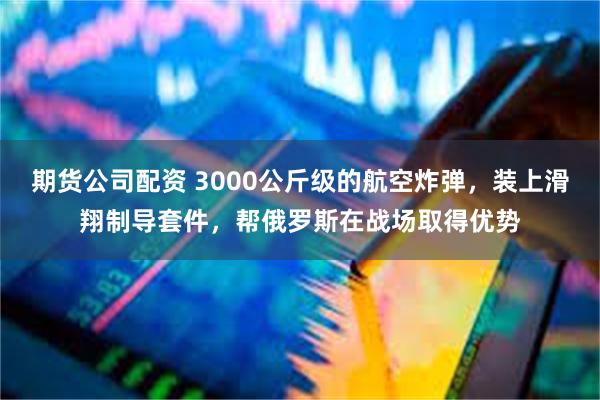 期货公司配资 3000公斤级的航空炸弹，装上滑翔制导套件，帮俄罗斯在战场取得优势