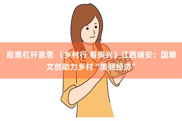 股票杠杆意思 （乡村行 看振兴）江西靖安：国潮文创助力乡村“美丽经济”