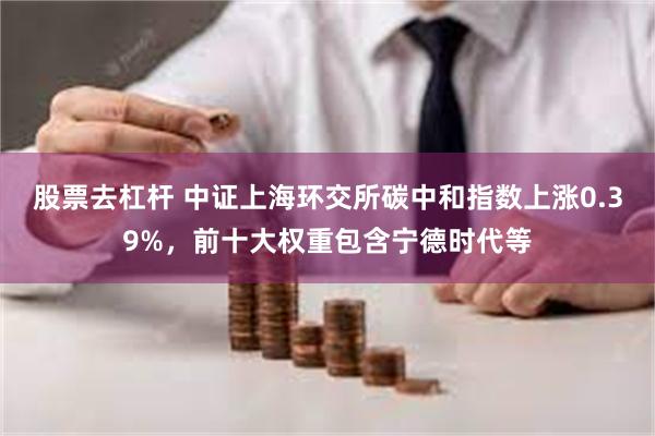 股票去杠杆 中证上海环交所碳中和指数上涨0.39%，前十大权重包含宁德时代等