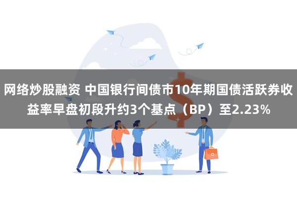 网络炒股融资 中国银行间债市10年期国债活跃券收益率早盘初段升约3个基点（BP）至2.23%