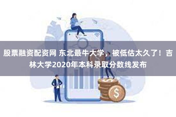 股票融资配资网 东北最牛大学，被低估太久了！吉林大学2020年本科录取分数线发布