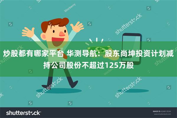 炒股都有哪家平台 华测导航：股东尚坤投资计划减持公司股份不超过125万股