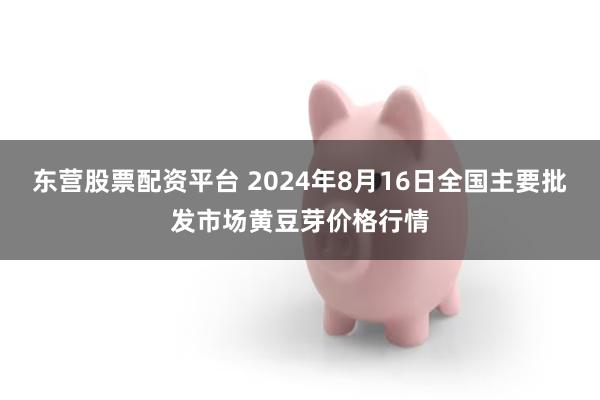 东营股票配资平台 2024年8月16日全国主要批发市场黄豆芽价格行情