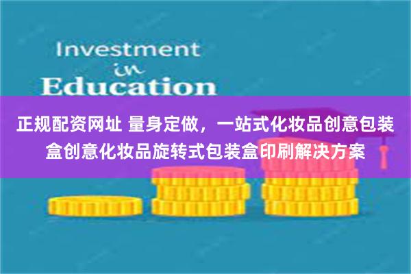 正规配资网址 量身定做，一站式化妆品创意包装盒创意化妆品旋转式包装盒印刷解决方案