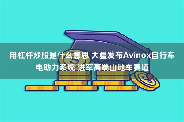 用杠杆炒股是什么意思 大疆发布Avinox自行车电助力系统 进军高端山地车赛道