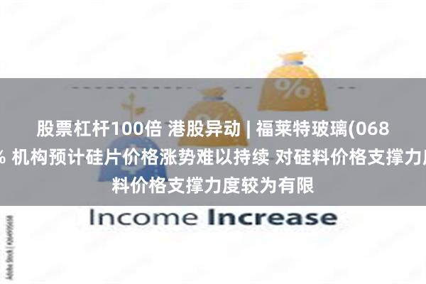 股票杠杆100倍 港股异动 | 福莱特玻璃(06865)跌近7% 机构预计硅片价格涨势难以持续 对硅料价格支撑力度较为有限