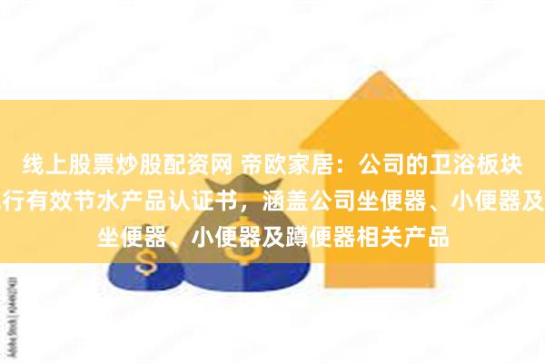 线上股票炒股配资网 帝欧家居：公司的卫浴板块目前拥有六项现行有效节水产品认证书，涵盖公司坐便器、小便器及蹲便器相关产品