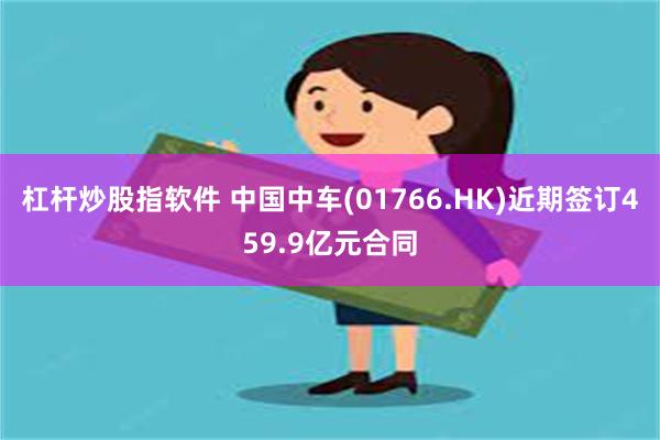 杠杆炒股指软件 中国中车(01766.HK)近期签订459.9亿元合同