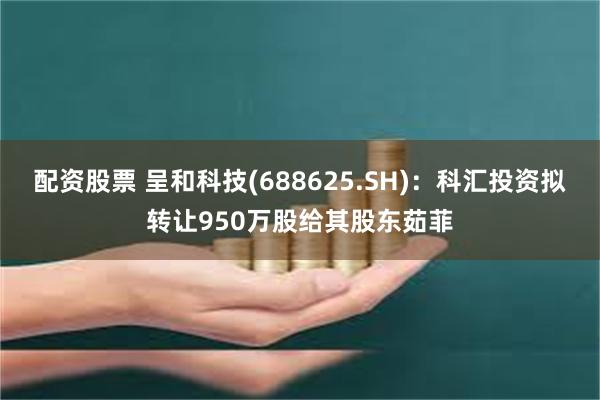 配资股票 呈和科技(688625.SH)：科汇投资拟转让950万股给其股东茹菲