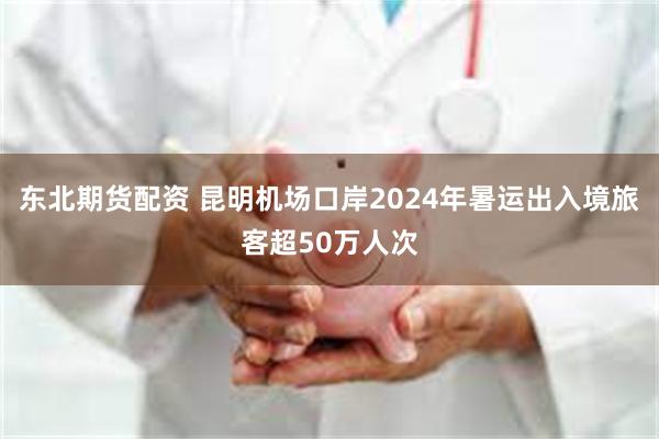 东北期货配资 昆明机场口岸2024年暑运出入境旅客超50万人次