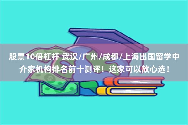 股票10倍杠杆 武汉/广州/成都/上海出国留学中介家机构排名前十测评！这家可以放心选！