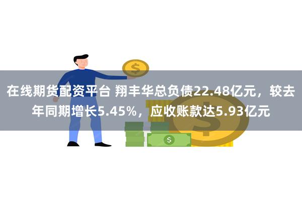 在线期货配资平台 翔丰华总负债22.48亿元，较去年同期增长5.45%，应收账款达5.93亿元