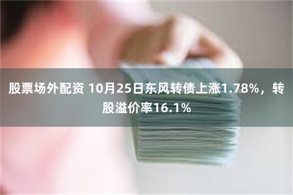 股票场外配资 10月25日东风转债上涨1.78%，转股溢价率16.1%