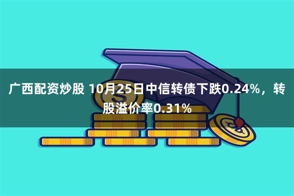 广西配资炒股 10月25日中信转债下跌0.24%，转股溢价率0.31%