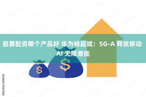 股票配资哪个产品好 华为杨超斌：5G-A 释放移动 AI 无限潜能