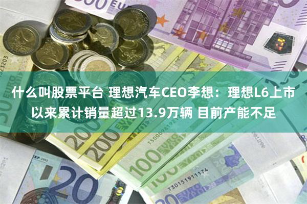 什么叫股票平台 理想汽车CEO李想：理想L6上市以来累计销量超过13.9万辆 目前产能不足