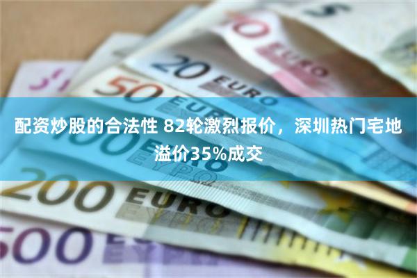 配资炒股的合法性 82轮激烈报价，深圳热门宅地溢价35%成交