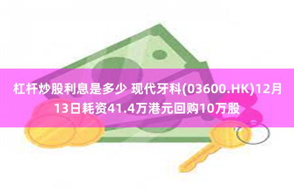 杠杆炒股利息是多少 现代牙科(03600.HK)12月13日耗资41.4万港元回购10万股