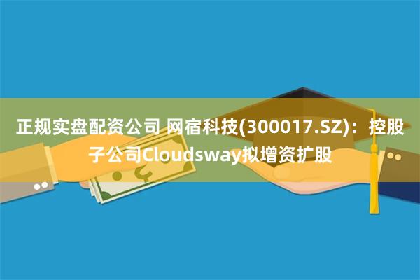 正规实盘配资公司 网宿科技(300017.SZ)：控股子公司Cloudsway拟增资扩股