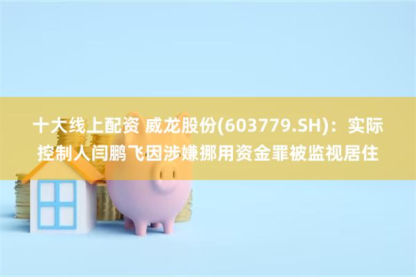 十大线上配资 威龙股份(603779.SH)：实际控制人闫鹏飞因涉嫌挪用资金罪被监视居住