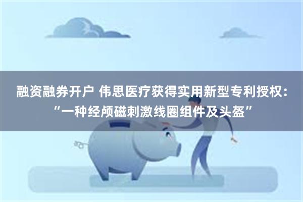 融资融券开户 伟思医疗获得实用新型专利授权：“一种经颅磁刺激线圈组件及头盔”