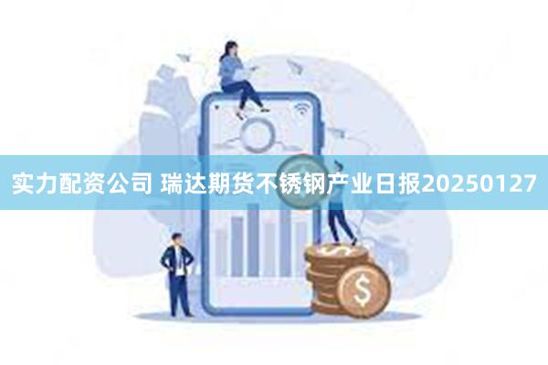 实力配资公司 瑞达期货不锈钢产业日报20250127