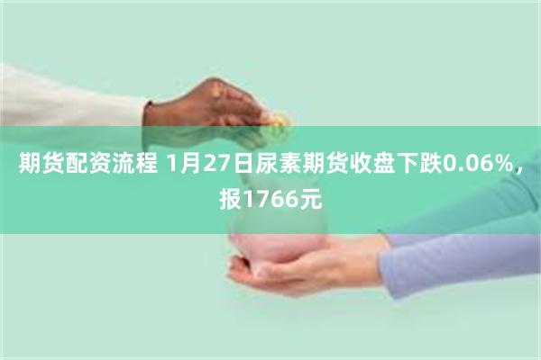 期货配资流程 1月27日尿素期货收盘下跌0.06%，报1766元