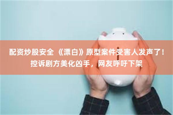 配资炒股安全 《漂白》原型案件受害人发声了！控诉剧方美化凶手，网友呼吁下架