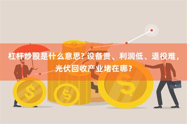 杠杆炒股是什么意思? 设备贵、利润低、退役难，光伏回收产业堵在哪？