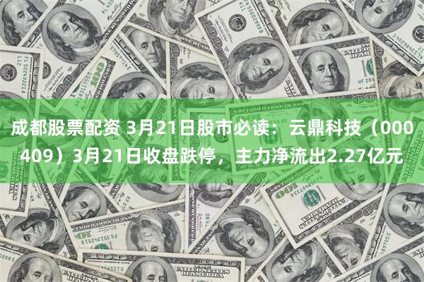 成都股票配资 3月21日股市必读：云鼎科技（000409）3月21日收盘跌停，主力净流出2.27亿元