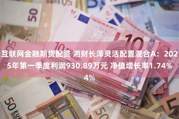 互联网金融期货配资 湘财长泽灵活配置混合A：2025年第一季度利润930.89万元 净值增长率1.74%